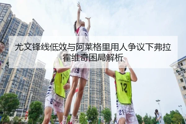 尤文锋线低效与阿莱格里用人争议下弗拉霍维奇困局解析