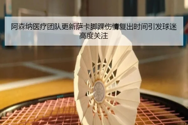 阿森纳医疗团队更新萨卡脚踝伤情复出时间引发球迷高度关注